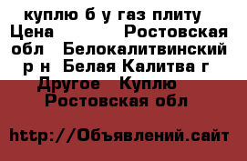 куплю б у газ плиту › Цена ­ 1 000 - Ростовская обл., Белокалитвинский р-н, Белая Калитва г. Другое » Куплю   . Ростовская обл.